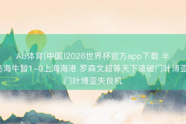 A8体育(中国)2026世界杯官方app下载 半场-青岛海牛暂1-0上海海港 罗森文超等天下波破门叶博亚失良机