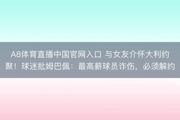 A8体育直播中国官网入口 与女友介怀大利约聚！球迷批姆巴佩：最高薪球员诈伤，必须解约