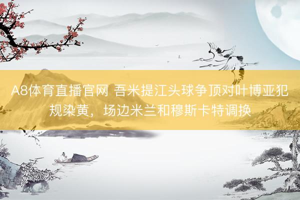 A8体育直播官网 吾米提江头球争顶对叶博亚犯规染黄，场边米兰和穆斯卡特调换