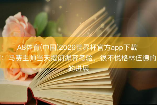 A8体育(中国)2026世界杯官方app下载 记者：马赛主帅当天提前摒弃考验，很不悦格林伍德的进展