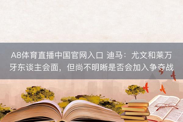 A8体育直播中国官网入口 迪马：尤文和莱万牙东谈主会面，但尚不明晰是否会加入争夺战