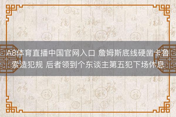 A8体育直播中国官网入口 詹姆斯底线硬凿卡鲁索造犯规 后者领到个东谈主第五犯下场休息
