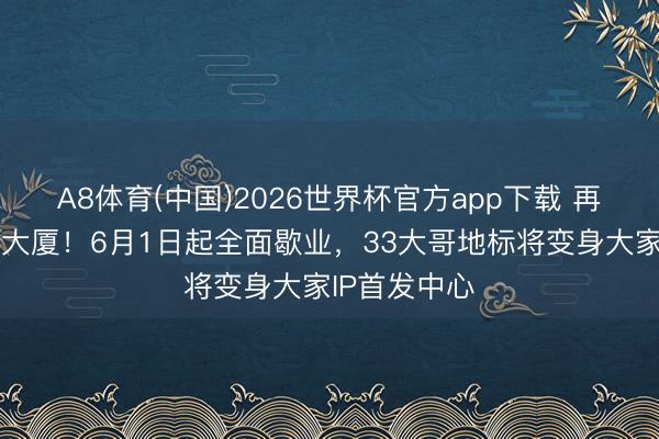 A8体育(中国)2026世界杯官方app下载 再会了，蓝岛大厦！6月1日起全面歇业，33大哥地标将变身大家IP首发中心