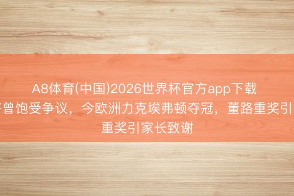 A8体育(中国)2026世界杯官方app下载 国足小将曾饱受争议，今欧洲力克埃弗顿夺冠，董路重奖引家长致谢