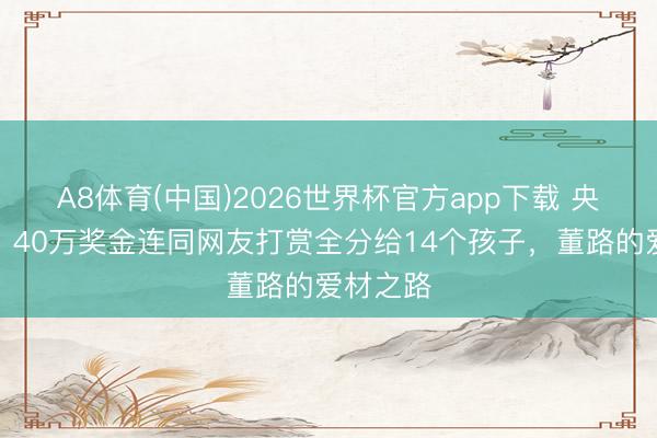 A8体育(中国)2026世界杯官方app下载 央媒点赞！40万奖金连同网友打赏全分给14个孩子，董路的爱材之路
