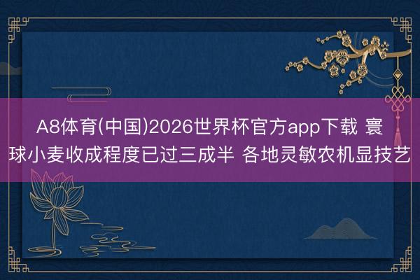 A8体育(中国)2026世界杯官方app下载 寰球小麦收成程度已过三成半 各地灵敏农机显技艺