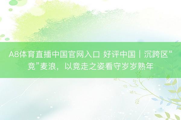 A8体育直播中国官网入口 好评中国｜沉跨区“竞”麦浪，以竞走之姿看守岁岁熟年