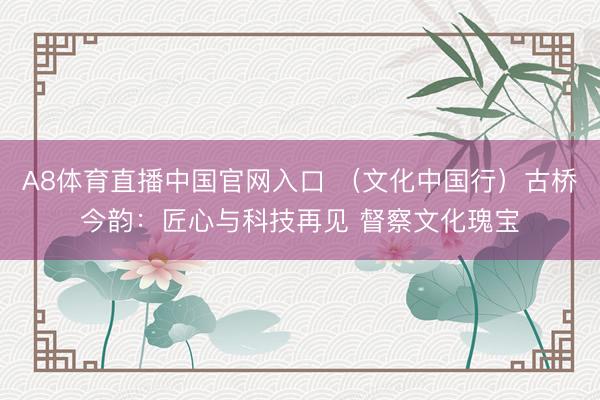 A8体育直播中国官网入口 （文化中国行）古桥今韵：匠心与科技再见 督察文化瑰宝