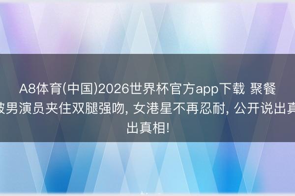 A8体育(中国)2026世界杯官方app下载 聚餐后被男演员夹住双腿强吻， 女港星不再忍耐， 公开说出真相!