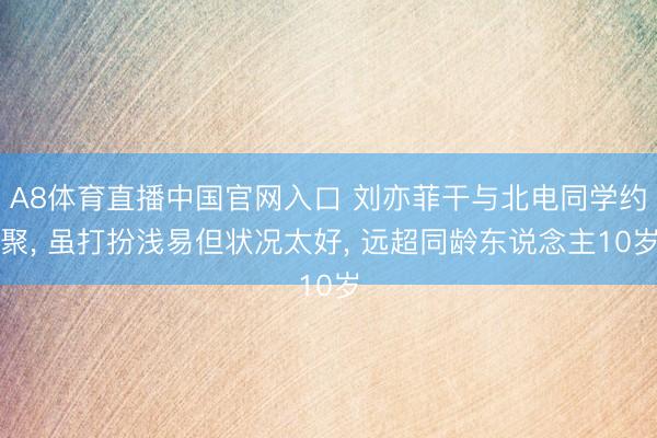 A8体育直播中国官网入口 刘亦菲干与北电同学约聚， 虽打扮浅易但状况太好，<a href=