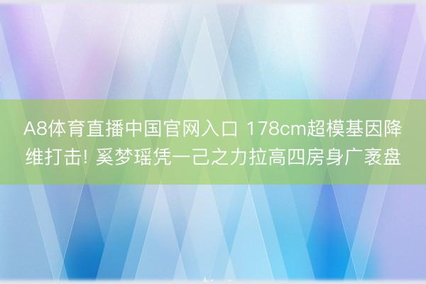 A8体育直播中国官网入口 178cm超模基因降维打击! 奚梦瑶凭一己之力拉高四房身广袤盘