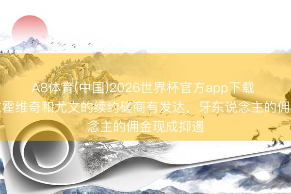 A8体育(中国)2026世界杯官方app下载 记者：弗拉霍维奇和尤文的续约磋商有发达，牙东说念主的佣金现成抑遏