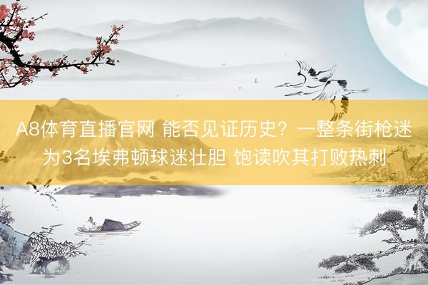A8体育直播官网 能否见证历史？一整条街枪迷为3名埃弗顿球迷壮胆 饱读吹其打败热刺