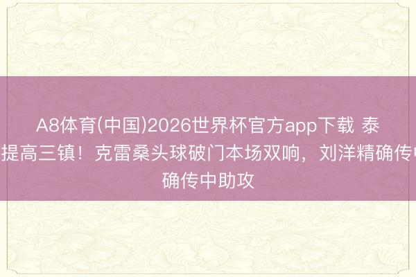 A8体育(中国)2026世界杯官方app下载 泰山3-2提高三镇！克雷桑头球破门本场双响，刘洋精确传中助攻