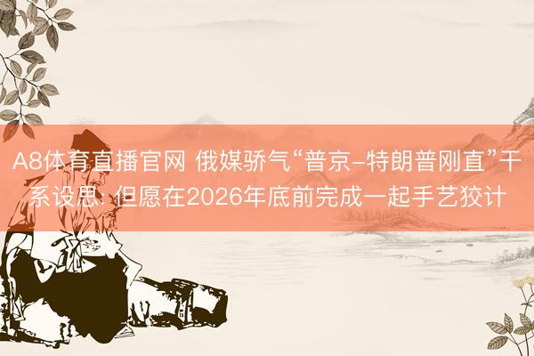 A8体育直播官网 俄媒骄气“普京-特朗普刚直”干系设思: 但愿在2026年底前完成一起手艺狡计