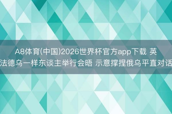 A8体育(中国)2026世界杯官方app下载 英法德乌一样东谈主举行会晤 示意撑捏俄乌平直对话