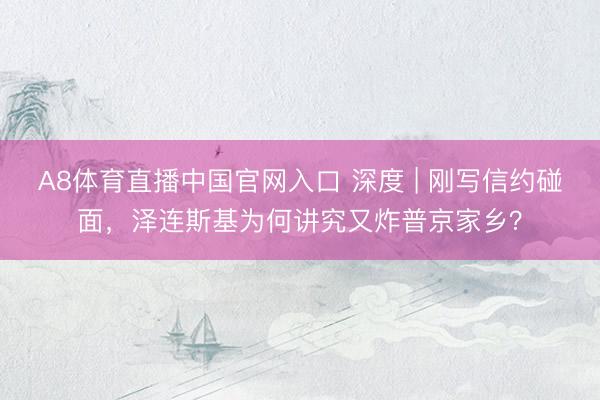 A8体育直播中国官网入口 深度 | 刚写信约碰面，泽连斯基为何讲究又炸普京家乡？