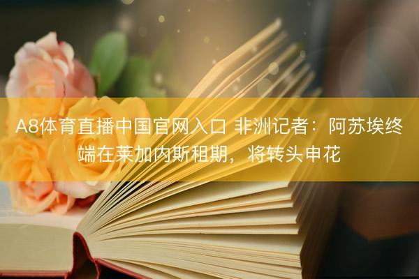A8体育直播中国官网入口 非洲记者：阿苏埃终端在莱加内斯租期，将转头申花