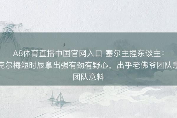 A8体育直播中国官网入口 塞尔主捏东谈主：里克尔梅短时辰拿出强有劲有野心，出乎老佛爷团队意料