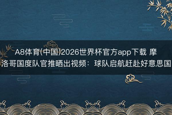 A8体育(中国)2026世界杯官方app下载 摩洛哥国度队官推晒出视频：球队启航赶赴好意思国
