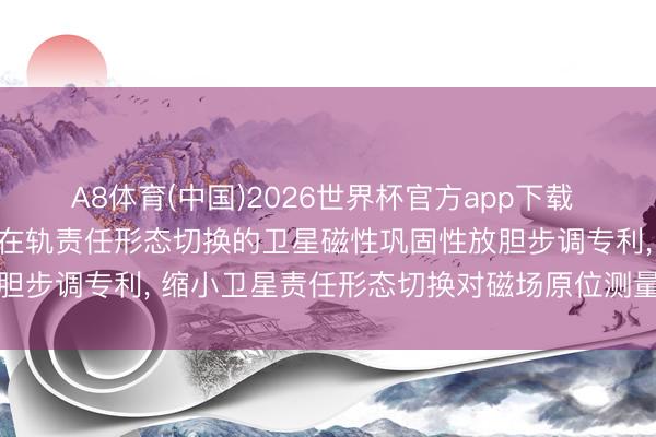 A8体育(中国)2026世界杯官方app下载 航天东方红卫星苦求面向在轨责任形态切换的卫星磁性巩固性放胆步调专利， 缩小卫星责任形态切换对磁场原位测量任务的影响