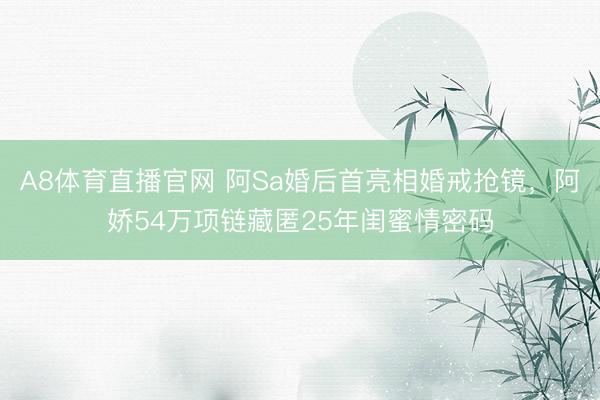 A8体育直播官网 阿Sa婚后首亮相婚戒抢镜，阿娇54万项链藏匿25年闺蜜情密码
