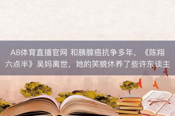 A8体育直播官网 和胰腺癌抗争多年，《陈翔六点半》吴妈离世，她的笑貌休养了些许东谈主