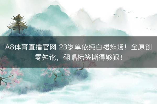 A8体育直播官网 23岁单依纯白裙炸场！全原创零舛讹，翻唱标签撕得够狠！