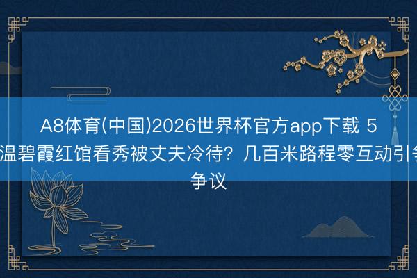 A8体育(中国)2026世界杯官方app下载 58岁温碧霞红馆看秀被丈夫冷待？几百米路程零互动引争议