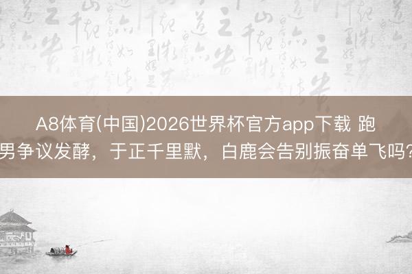 A8体育(中国)2026世界杯官方app下载 跑男争议发酵，于正千里默，白鹿会告别振奋单飞吗？