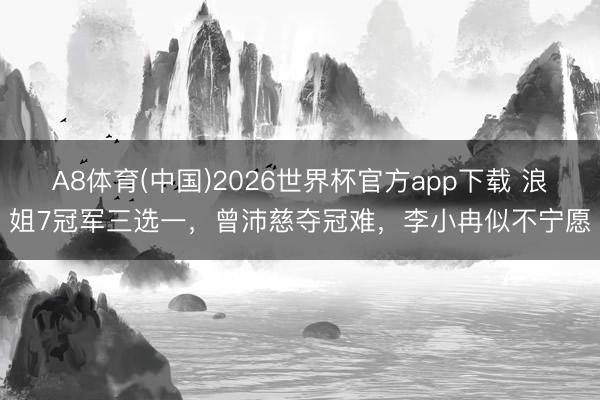 A8体育(中国)2026世界杯官方app下载 浪姐7冠军三选一,曾沛慈夺冠难,李小冉似不宁愿