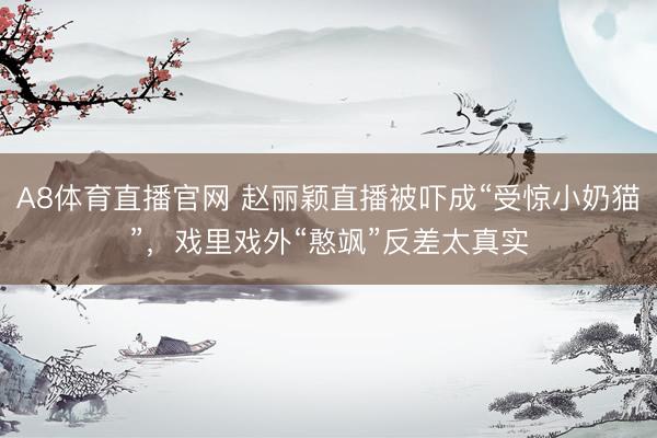 A8体育直播官网 赵丽颖直播被吓成“受惊小奶猫”，戏里戏外“憨飒”反差太真实