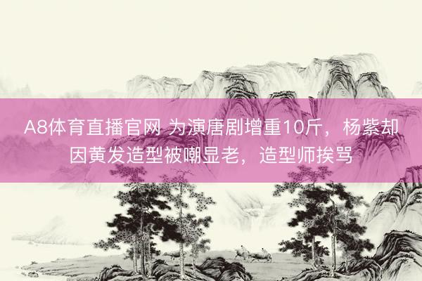 A8体育直播官网 为演唐剧增重10斤，杨紫却因黄发造型被嘲显老，造型师挨骂