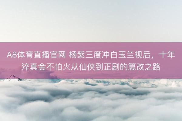 A8体育直播官网 杨紫三度冲白玉兰视后，十年淬真金不怕火从仙侠到正剧的篡改之路