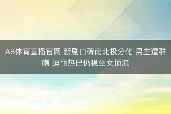 A8体育直播官网 新剧口碑南北极分化 男主遭群嘲 迪丽热巴仍稳坐女顶流