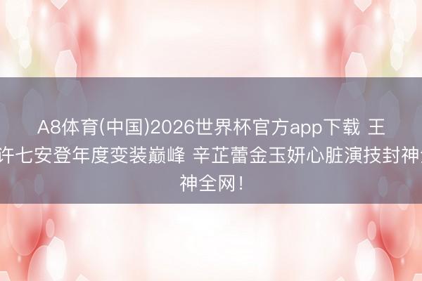 A8体育(中国)2026世界杯官方app下载 王鹤棣许七安登年度变装巅峰 辛芷蕾金玉妍心脏演技封神全网！
