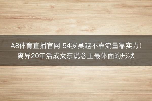 A8体育直播官网 54岁吴越不靠流量靠实力！离异20年活成女东说念主最体面的形状