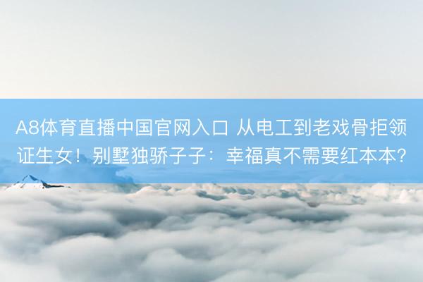 A8体育直播中国官网入口 从电工到老戏骨拒领证生女！别墅独骄子子：幸福真不需要红本本？