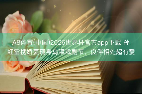 A8体育(中国)2026世界杯官方app下载 孙红雷携娇妻现身乌镇戏剧节，良伴相处超有爱