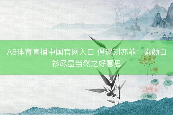 A8体育直播中国官网入口 偶遇刘亦菲：素颜白衫尽显当然之好意思