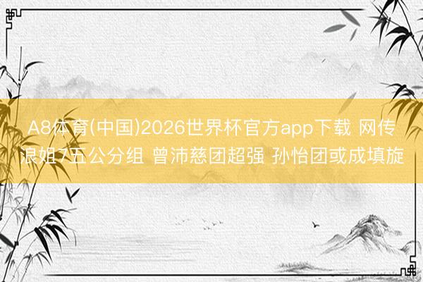 A8体育(中国)2026世界杯官方app下载 网传浪姐7五公分组 曾沛慈团超强 孙怡团或成填旋