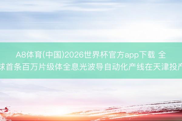 A8体育(中国)2026世界杯官方app下载 全球首条百万片级体全息光波导自动化产线在天津投产