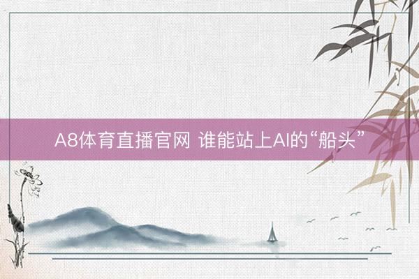 A8体育直播官网 谁能站上AI的“船头”