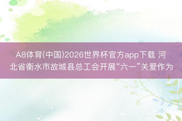 A8体育(中国)2026世界杯官方app下载 河北省衡水市故城县总工会开展“六一”关爱作为