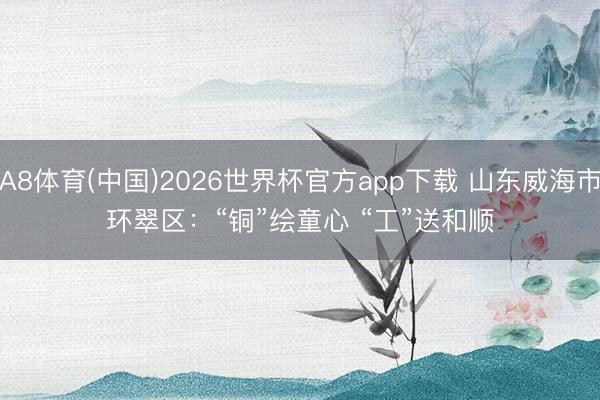 A8体育(中国)2026世界杯官方app下载 山东威海市环翠区：“铜”绘童心 “工”送和顺