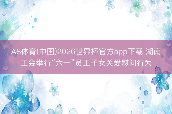 A8体育(中国)2026世界杯官方app下载 湖南工会举行“六一”员工子女关爱慰问行为