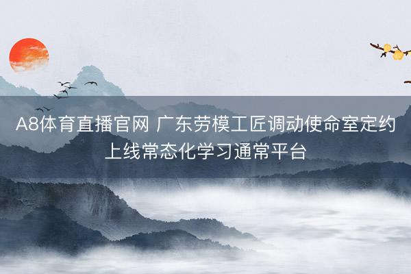 A8体育直播官网 广东劳模工匠调动使命室定约上线常态化学习通常平台