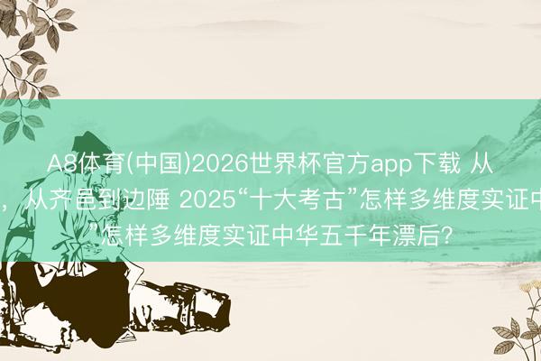 A8体育(中国)2026世界杯官方app下载 从旧石器到瓷窑址，从齐邑到边陲 2025“十大考古”怎样多维度实证中华五千年漂后？