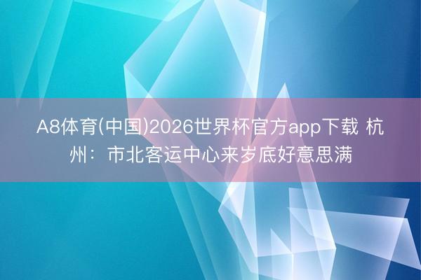 A8体育(中国)2026世界杯官方app下载 杭州：市北客运中心来岁底好意思满