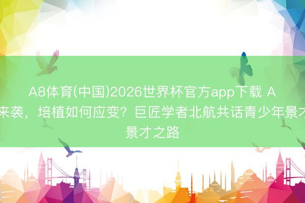 A8体育(中国)2026世界杯官方app下载 AI波涛来袭，培植如何应变？巨匠学者北航共话青少年景才之路